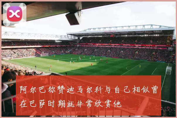 阿尔巴称赞迪马尔科与自己相似曾在巴萨时期就非常欣赏他