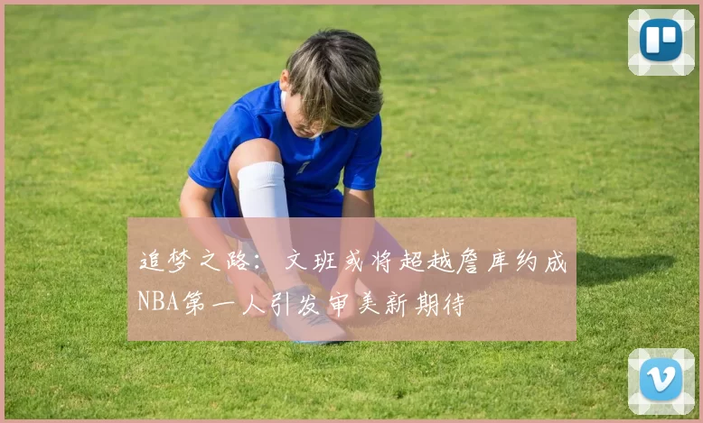 追梦之路：文班或将超越詹库约成NBA第一人引发审美新期待