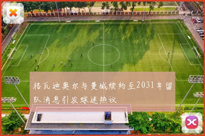 格瓦迪奥尔与曼城续约至2031年留队消息引发球迷热议