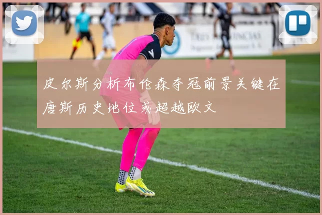 皮尔斯分析布伦森夺冠前景关键在唐斯历史地位或超越欧文