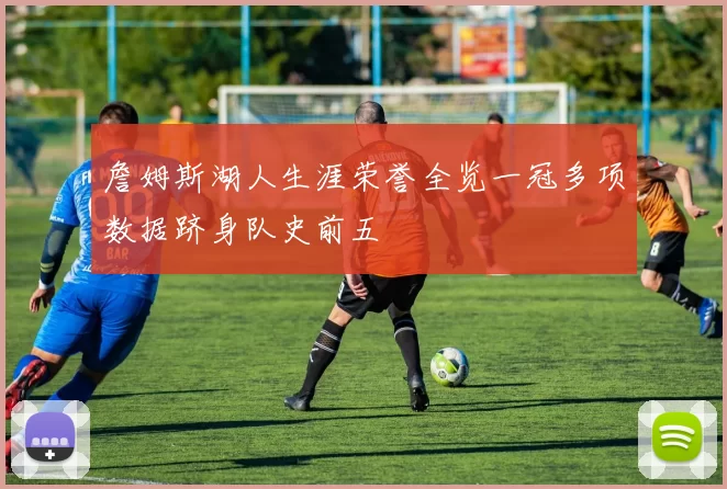 詹姆斯湖人生涯荣誉全览一冠多项数据跻身队史前五