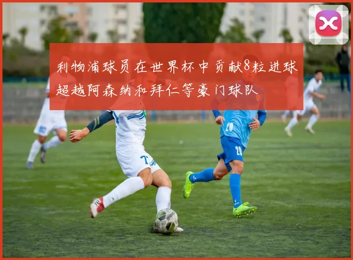 利物浦球员在世界杯中贡献8粒进球超越阿森纳和拜仁等豪门球队