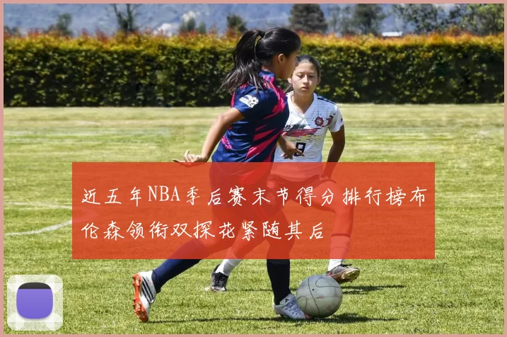 近五年NBA季后赛末节得分排行榜布伦森领衔双探花紧随其后