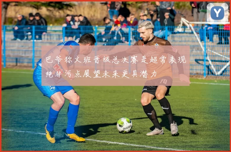 巴爷称文班晋级总决赛是超常表现绝非污点展望未来更具潜力