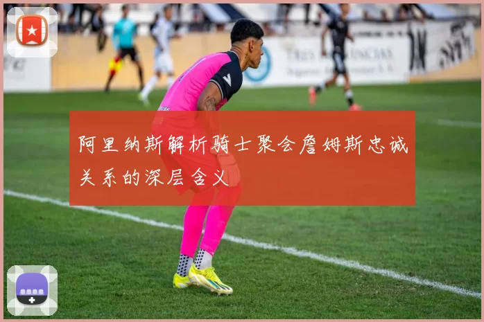 阿里纳斯解析骑士聚会詹姆斯忠诚关系的深层含义