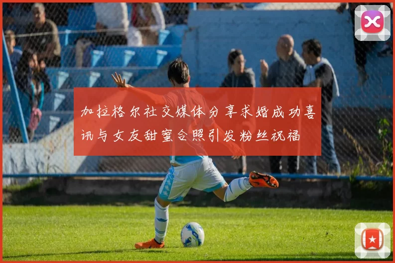 加拉格尔社交媒体分享求婚成功喜讯与女友甜蜜合照引发粉丝祝福