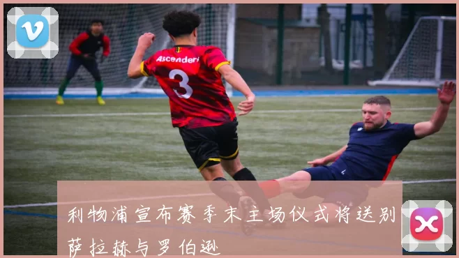 利物浦宣布赛季末主场仪式将送别萨拉赫与罗伯逊