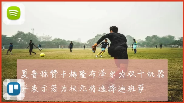 夏普称赞卡梅隆布泽尔为双十机器并表示若为状元将选择迪班萨