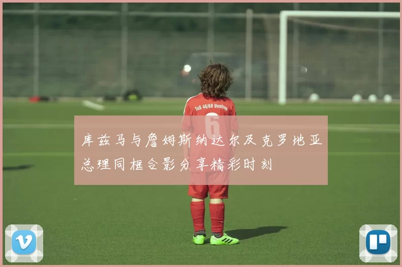 库兹马与詹姆斯纳达尔及克罗地亚总理同框合影分享精彩时刻