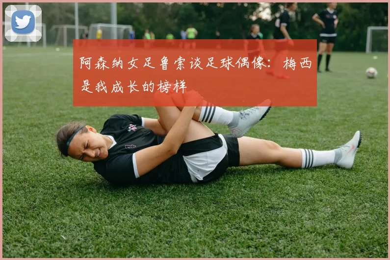 阿森纳女足鲁索谈足球偶像：梅西是我成长的榜样