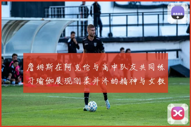 詹姆斯在阿克伦与高中队友共同练习瑜伽展现刚柔并济的精神与女教练合影留念