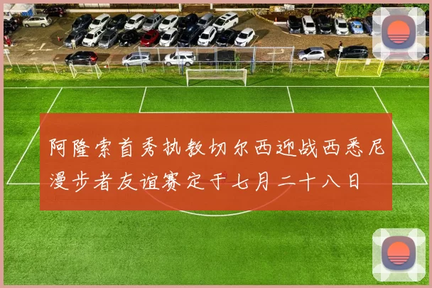 阿隆索首秀执教切尔西迎战西悉尼漫步者友谊赛定于七月二十八日