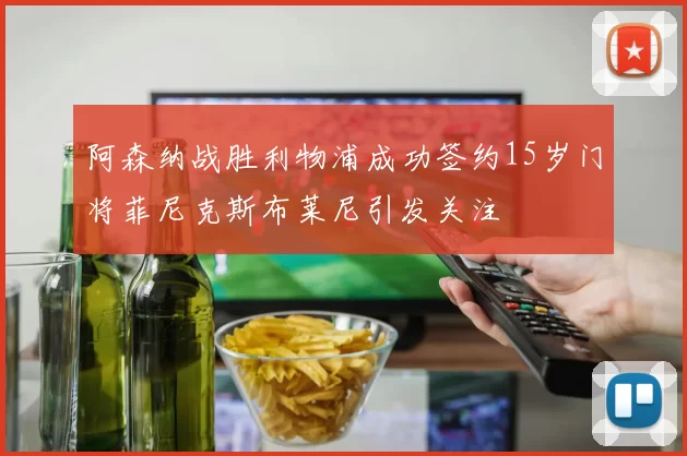 阿森纳战胜利物浦成功签约15岁门将菲尼克斯布莱尼引发关注