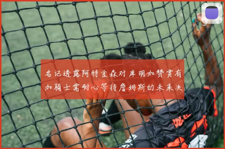 名记透露阿特金森对库明加赞赏有加骑士需耐心等待詹姆斯的未来决定