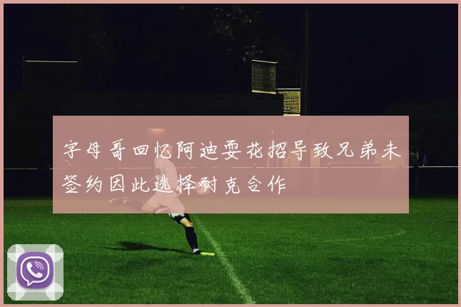 字母哥回忆阿迪耍花招导致兄弟未签约因此选择耐克合作