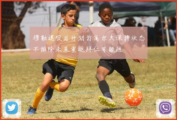 穆勒退役后计划打高尔夫保持状态不排除未来重返拜仁可能性