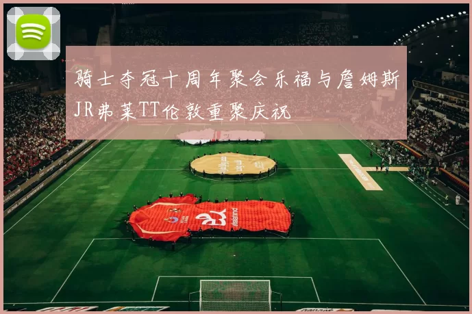 骑士夺冠十周年聚会乐福与詹姆斯JR弗莱TT伦敦重聚庆祝
